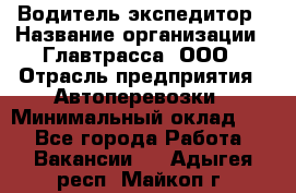Водитель-экспедитор › Название организации ­ Главтрасса, ООО › Отрасль предприятия ­ Автоперевозки › Минимальный оклад ­ 1 - Все города Работа » Вакансии   . Адыгея респ.,Майкоп г.